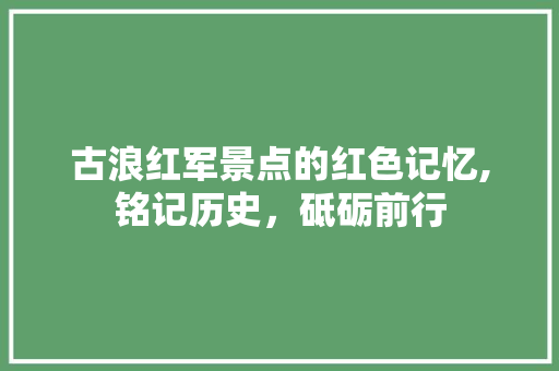 古浪红军景点的红色记忆,铭记历史，砥砺前行