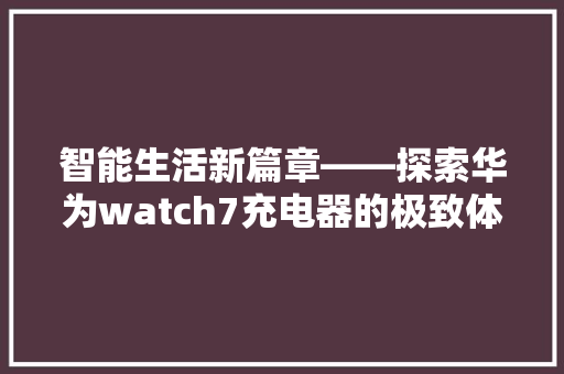 智能生活新篇章——探索华为watch7充电器的极致体验  第1张