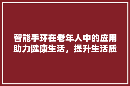 智能手环在老年人中的应用助力健康生活，提升生活质量