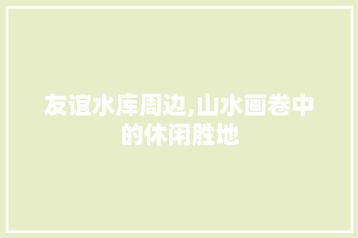 友谊水库周边,山水画卷中的休闲胜地