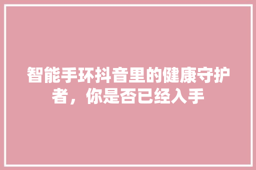 智能手环抖音里的健康守护者，你是否已经入手