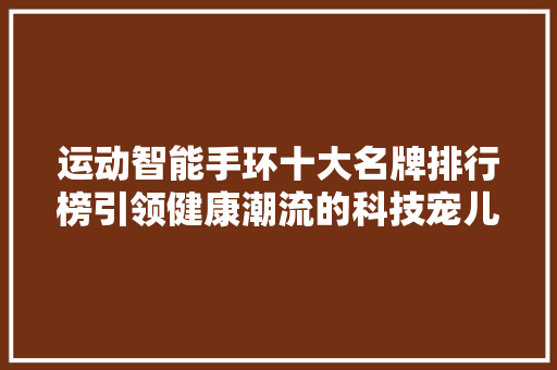 运动智能手环十大名牌排行榜引领健康潮流的科技宠儿