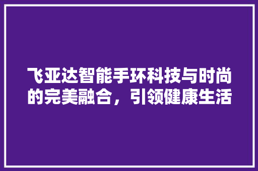 飞亚达智能手环科技与时尚的完美融合，引领健康生活新风尚