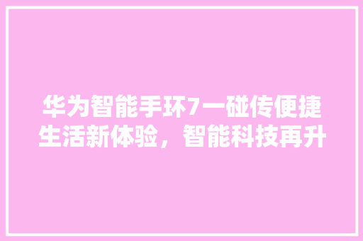 华为智能手环7一碰传便捷生活新体验，智能科技再升级  第1张