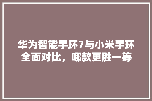 华为智能手环7与小米手环全面对比，哪款更胜一筹  第1张