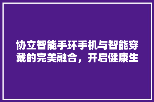 协立智能手环手机与智能穿戴的完美融合，开启健康生活新篇章