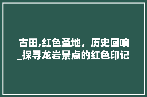 古田,红色圣地，历史回响_探寻龙岩景点的红色印记