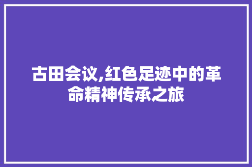 古田会议,红色足迹中的革命精神传承之旅