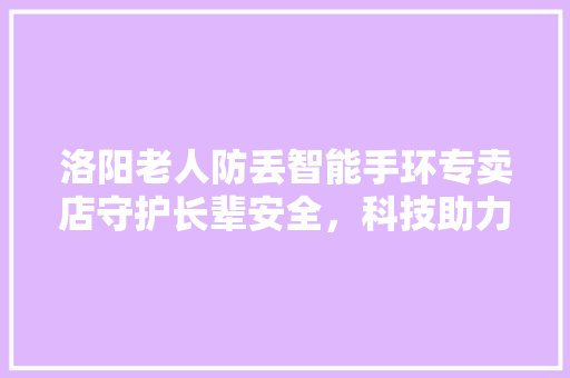 洛阳老人防丢智能手环专卖店守护长辈安全，科技助力亲情陪伴