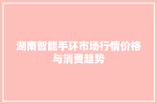 湖南智能手环市场行情价格与消费趋势