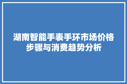 湖南智能手表手环市场价格步骤与消费趋势分析