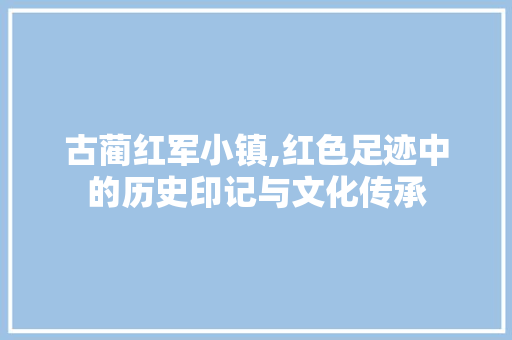 古蔺红军小镇,红色足迹中的历史印记与文化传承