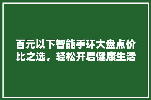 百元以下智能手环大盘点价比之选，轻松开启健康生活