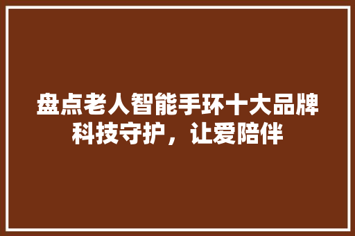 盘点老人智能手环十大品牌科技守护，让爱陪伴