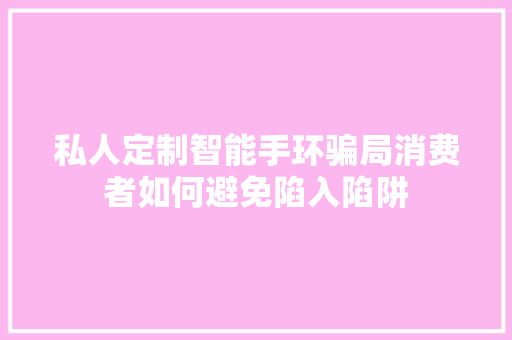 私人定制智能手环骗局消费者如何避免陷入陷阱