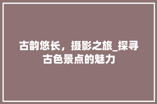 古韵悠长，摄影之旅_探寻古色景点的魅力