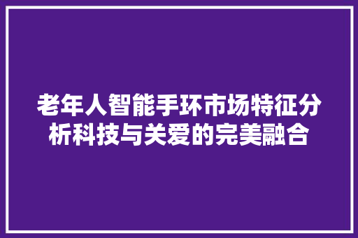 老年人智能手环市场特征分析科技与关爱的完美融合