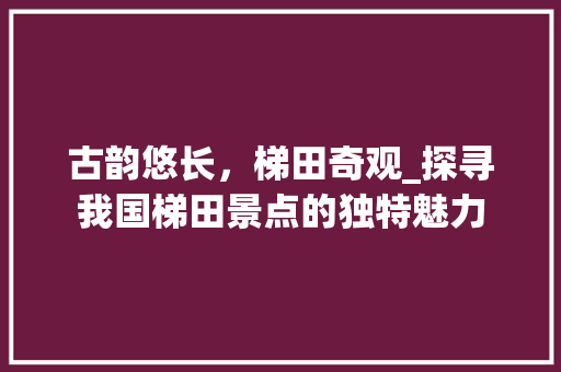 古韵悠长，梯田奇观_探寻我国梯田景点的独特魅力