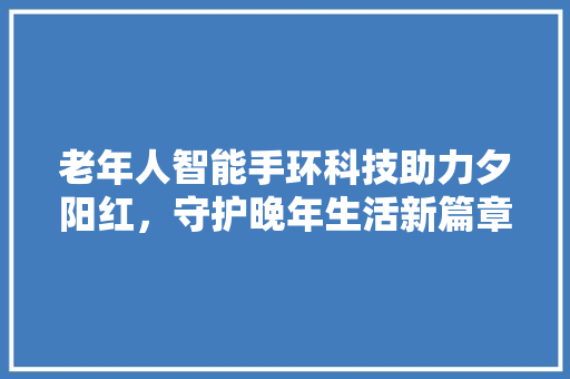 老年人智能手环科技助力夕阳红，守护晚年生活新篇章  第1张