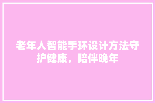 老年人智能手环设计方法守护健康，陪伴晚年