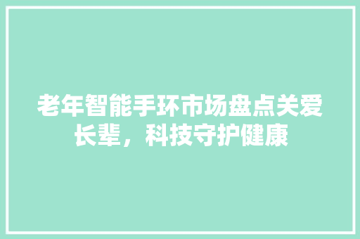 老年智能手环市场盘点关爱长辈，科技守护健康