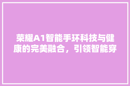 荣耀A1智能手环科技与健康的完美融合，引领智能穿戴新潮流