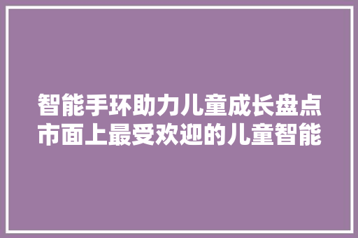 智能手环助力儿童成长盘点市面上最受欢迎的儿童智能手环