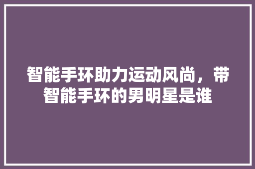 智能手环助力运动风尚，带智能手环的男明星是谁