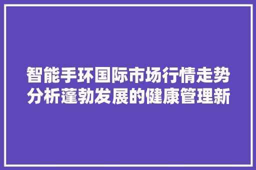 智能手环国际市场行情走势分析蓬勃发展的健康管理新宠