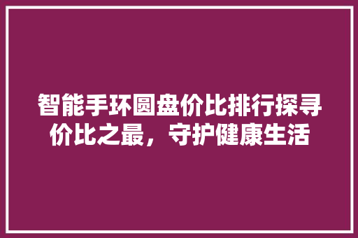 智能手环圆盘价比排行探寻价比之最，守护健康生活