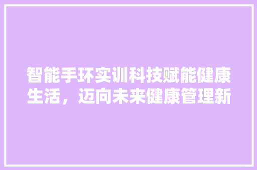 智能手环实训科技赋能健康生活，迈向未来健康管理新纪元