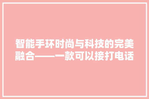 智能手环时尚与科技的完美融合——一款可以接打电话的女士必备神器