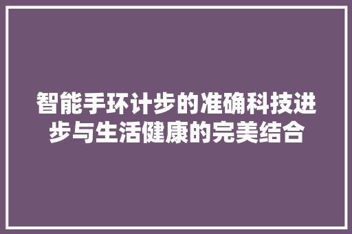 智能手环计步的准确科技进步与生活健康的完美结合