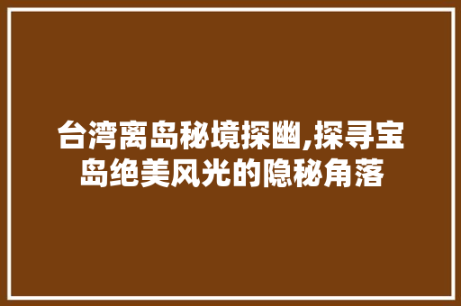 台湾离岛秘境探幽,探寻宝岛绝美风光的隐秘角落