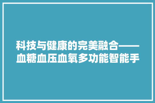 科技与健康的完美融合——血糖血压血氧多功能智能手环引领健康生活新潮流