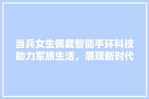 当兵女生佩戴智能手环科技助力军旅生活，展现新时代女风采