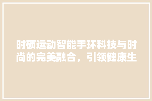 时硕运动智能手环科技与时尚的完美融合，引领健康生活新风尚