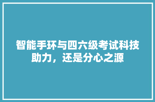 智能手环与四六级考试科技助力，还是分心之源