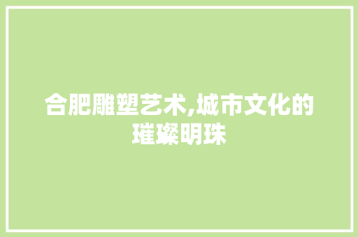 合肥雕塑艺术,城市文化的璀璨明珠