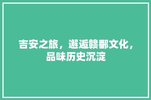 吉安之旅，邂逅赣鄱文化，品味历史沉淀  第1张