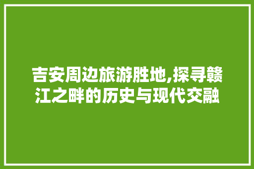 吉安周边旅游胜地,探寻赣江之畔的历史与现代交融