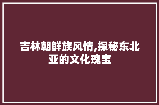 吉林朝鲜族风情,探秘东北亚的文化瑰宝