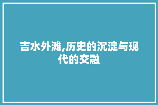 吉水外滩,历史的沉淀与现代的交融