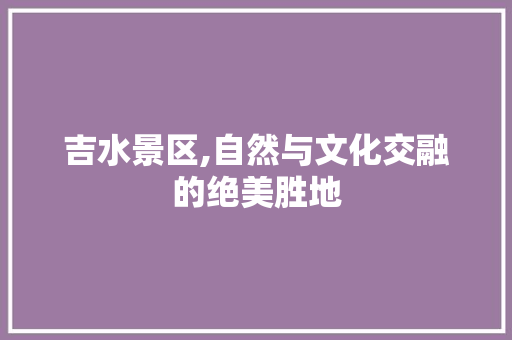 吉水景区,自然与文化交融的绝美胜地