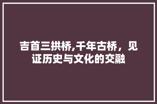 吉首三拱桥,千年古桥，见证历史与文化的交融