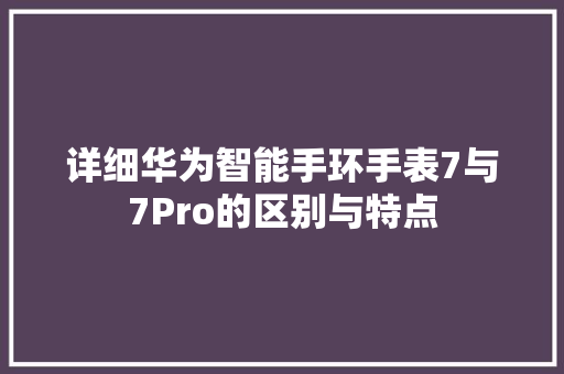 详细华为智能手环手表7与7Pro的区别与特点