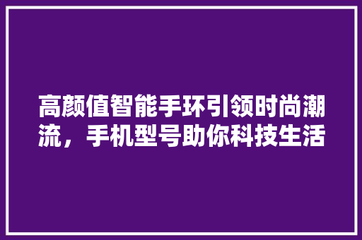 高颜值智能手环引领时尚潮流，手机型号助你科技生活新体验