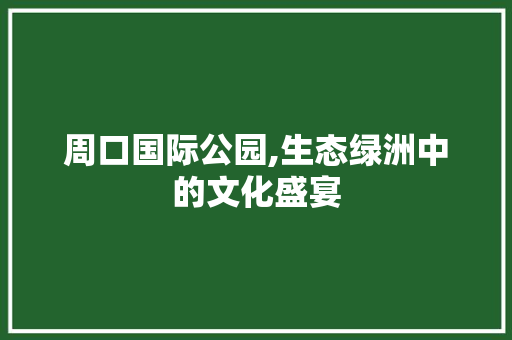 周口国际公园,生态绿洲中的文化盛宴