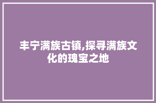 丰宁满族古镇,探寻满族文化的瑰宝之地