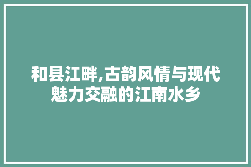 和县江畔,古韵风情与现代魅力交融的江南水乡